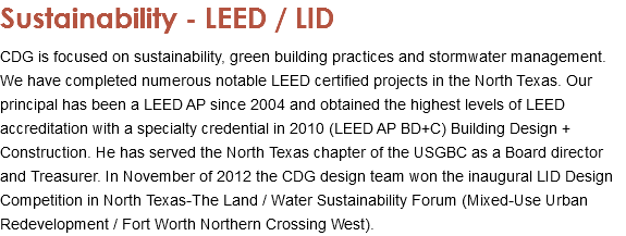 Sustainability - LEED / LID CDG is focused on sustainability, green building practices and stormwater management. We have completed numerous notable LEED certified projects in the North Texas. Our principal has been a LEED AP since 2004 and obtained the highest levels of LEED accreditation with a specialty credential in 2010 (LEED AP BD+C) Building Design + Construction. He has served the North Texas chapter of the USGBC as a Board director and Treasurer. In November of 2012 the CDG design team won the inaugural LID Design Competition in North Texas-The Land / Water Sustainability Forum (Mixed-Use Urban Redevelopment / Fort Worth Northern Crossing West).