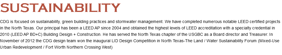 SUSTAINABILITY CDG is focused on sustainability, green building practices and stormwater management. We have completed numerous notable LEED certified projects in the North Texas. Our principal has been a LEED AP since 2004 and obtained the highest levels of LEED accreditation with a specialty credential in 2010 (LEED AP BD+C) Building Design + Construction. He has served the North Texas chapter of the USGBC as a Board director and Treasurer. In November of 2012 the CDG design team won the inaugural LID Design Competition in North Texas-The Land / Water Sustainability Forum (Mixed-Use Urban Redevelopment / Fort Worth Northern Crossing West)