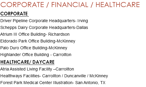 CORPORATE / FINANCIAL / HEALTHCARE CORPORATE Driver Pipeline Corporate Headquarters- Irving Schepps Dairy Corporate Headquarters-Dallas Atrium III Office Building- Richardson Eldorado Park Office Building-McKinney Palo Duro Office Building-McKinney Highlander Office Building - Carrollton HEALTHCARE/ DAYCARE Atria Assisted Living Facility –Carrollton Healthways Facilities- Carrollton / Duncanville / McKinney Forest Park Medical Center Illustration- San Antonio, TX