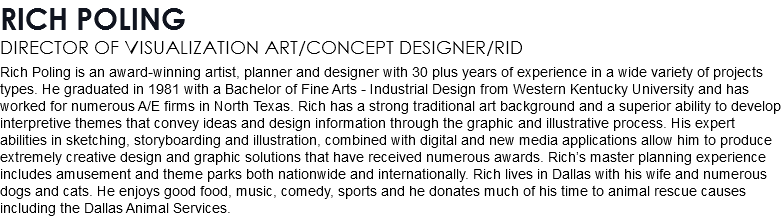 RICH POLING DIRECTOR OF VISUALIZATION ART/CONCEPT DESIGNER/RID Rich Poling is an award-winning artist, planner and designer with 30 plus years of experience in a wide variety of projects types. He graduated in 1981 with a Bachelor of Fine Arts - Industrial Design from Western Kentucky University and has worked for numerous A/E firms in North Texas. Rich has a strong traditional art background and a superior ability to develop interpretive themes that convey ideas and design information through the graphic and illustrative process. His expert abilities in sketching, storyboarding and illustration, combined with digital and new media applications allow him to produce extremely creative design and graphic solutions that have received numerous awards. Rich’s master planning experience includes amusement and theme parks both nationwide and internationally. Rich lives in Dallas with his wife and numerous dogs and cats. He enjoys good food, music, comedy, sports and he donates much of his time to animal rescue causes including the Dallas Animal Services.