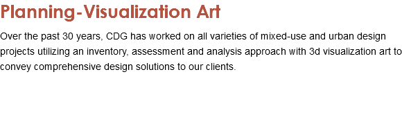 Planning-Visualization Art Over the past 30 years, CDG has worked on all varieties of mixed-use and urban design projects utilizing an inventory, assessment and analysis approach with 3d visualization art to convey comprehensive design solutions to our clients. 